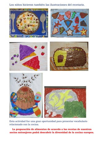 Los niños hicieron también las ilustraciones del recetario.




Esta actividad fue una gran oportunidad para presentar vocabulario
relacionado con la cocina.

  La preparación de alimentos de acuerdo a las recetas de nuestros
socios extranjeros podrá descubrir la diversidad de la cocina europea.
 