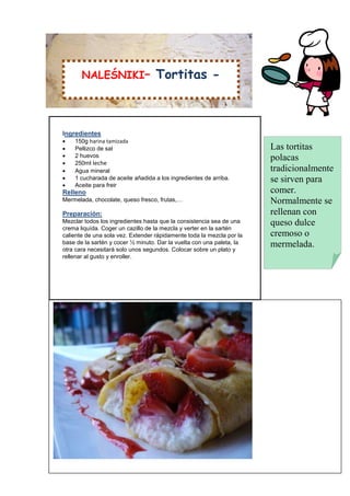 NALEŚNIKI–                  Tortitas -



Ingredientes
   150g harina tamizada
   Pellizco de sal                                                    Las tortitas
   2 huevos                                                           polacas
   250ml leche
   Agua mineral                                                       tradicionalmente
   1 cucharada de aceite añadida a los ingredientes de arriba.        se sirven para
   Aceite para freir
Relleno                                                                comer.
Mermelada, chocolate, queso fresco, frutas,…                           Normalmente se
Preparación:                                                           rellenan con
Mezclar todos los ingredientes hasta que la consistencia sea de una    queso dulce
crema liquída. Coger un cazillo de la mezcla y verter en la sartén
caliente de una sola vez. Extender rápidamente toda la mezcla por la   cremoso o
base de la sartén y cocer ½ minuto. Dar la vuelta con una paleta, la   mermelada.
otra cara necesitará solo unos segundos. Colocar sobre un plato y
rellenar al gusto y enroller.
 