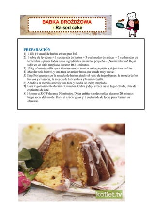BABKA DROŻDŻOWA
                  - Raised cake



PREPARACIÓN
1) 1 kilo (4 tazas) de harina en un gran bol.
2) 1 sobre de levadura + 1 cucharada de harina + 3 cucharadas de azúcar + 3 cucharadas de
   leche tibia – poner todos estos ingredientes en un bol pequeño – ¡No mezclarlos! Dejar
   subir en un sitio templado durante 10-15 minutos.
3) 120 g of mantequilla que calentaremos en una cacerola pequeña y dejaremos enfriar.
4) Mezclar seis huevos y una taza de azúcar hasta que quede muy suave.
5) En el bol grande con la mezcla de harina añadir el resto de ingredientes: la mezcla de los
   huevos y el azúcar, la mezcla de la levadura y la mantequilla.
6) Añadir a la mezcla anterior una taza y media de leche templada.
7) Batir vigorosamente durante 5 minutos. Cubra y deje crecer en un lugar cálido, libre de
   corrientes de aire
8) Hornear a 350ºF durante 50 minutos. Dejar enfriar sin desmoldar durante 20 minutos
   luego sacar del molde. Batir el azúcar glass y 1 cucharada de leche para formar un
   glaseado.
 