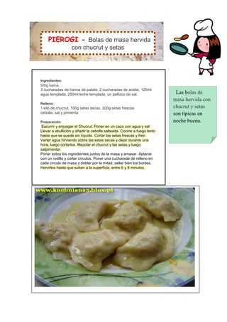 PIEROGI - Bolas de masa hervida
                  con chucrut y setas




Ingredientes:
500g harina
3 cucharadas de harina de patata, 2 cucharadas de aceite, 125ml
agua templada, 250ml leche templada, un pellizco de sal.                  Las bolas de
                                                                         masa hervida con
Relleno:
1 kilo de chucrut, 100g setas secas, 200g setas frescas                  chucrut y setas
cebolla, sal y pimienta.                                                 son típicas en
Preparación:                                                             noche buena.
 Escurrir y enjuagar el Chucrut. Poner en un cazo con agua y sal.
Llevar a ebullición y añadir la cebolla salteada. Cocine a fuego lento
hasta que se quede sin líquido. Cortar las setas frescas y freir.
Verter agua hirviendo sobre las setas secas y dejar durante una
hora, luego cortarlos. Mezclar el chucrut y las setas y luego
salpimentar.
Poner todos los ingredientes juntos de la masa y amasar. Aplanar
con un rodillo y cortar círculos. Poner una cucharada de relleno en
cada círculo de masa y doblar por la mitad, sellar bien los bordes.
Hervirlos hasta que suban a la superficie, entre 6 y 8 minutos.
 