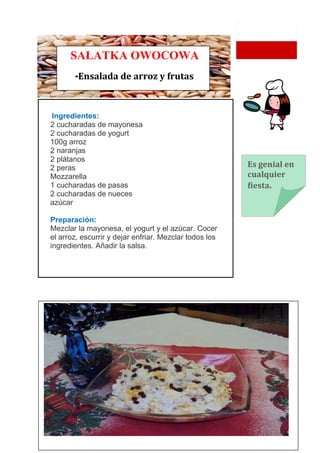 SAŁATKA OWOCOWA
       -Ensalada de arroz y frutas


Ingredientes:
2 cucharadas de mayonesa
2 cucharadas de yogurt
100g arroz
2 naranjas
2 plátanos
2 peras                                                 Es genial en
Mozzarella                                              cualquier
1 cucharadas de pasas                                   fiesta.
2 cucharadas de nueces
azúcar

Preparación:
Mezclar la mayonesa, el yogurt y el azúcar. Cocer
el arroz, escurrir y dejar enfriar. Mezclar todos los
ingredientes. Añadir la salsa.
 
