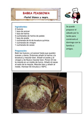 BABKA PIASKOWA
         –Pastel blanco y negro.



Ingredientes:                                     Se puede
4 huevos                                          preparar el
1 taza de azúcar
1 taza de harina                                  sábado por la
5 cucharadas de harina de patata                  tarde para
1 taza de aceite
                                                  comérselo el
1 cucharada de té de levadura química
1 cucharada de vinagre                            domingo con la
1 cucharada de cacao                              familia o
                                                  amigos.
Preparación:
Batir los huevos y el azúcar hasta que queden
suaves y claros. Entonces añadir la harina y la
levadura y mezclar bien. Añadir el aceite y el
vinagre y de Nuevo mezclar bien. Poner 2/3 de
la mezcla en un molde de horno. Añadir el cacao
al resto de la mezcla, Mezclar bien y añadir al
molde. Hornear 50 minutos a 180ºC.
 