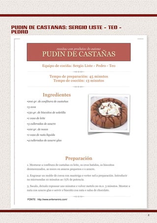 pudin de castañas: sergio liste - teo -
pedro


                               receitas con produtos do outono
                    PAPAS DE MILLO
                  PUDIN DE CASTAÑAS
                  Equipo de cociña: Sergio Liste - Pedro - Teo
                    Equipo de cociña: Marcos - Fernando


                         Tempo de preparación: 45 minutos
                                               1o
                           Tempo de cocción: 13 minutos



                  Ingredientes
     •200 gr. de confitura de castañas
     • fariña de millo
     •3 ovos
     • leite

     •150 gr. de biscoitos de soletilla

     •1 vaso de leite
     •3 culleradas de azucre
     •100 gr. de noces

                   Preparación
     •1 vaso de nata líquida

     •4 culleradas de azucre glas
     1. Ponse o leite ao lume ata que empeza a ferver.

     2. Nese momento vaise misturando o leite co millo moído e bátese ata que se faga
        unha masa homoxénea.

                                      Preparación
     3. Déixase cocer de 10 a 15 minutos e listo para comer. Hai que remover
     1. Mesturar a confitura de castañasse pegue os ovos batidos, os biscoitos
        constantemente para evitar que co leite, e/ou se queime.
     desmenuzados, as noces en anacos pequenos e o azucre.

     2. Engrasar un molde de coroa con manteiga e verter nel a preparación. Introducir
     no microondas 10 minutos ao 75% de potencia.

     3. Sacalo, deixalo repousar uns minutos e volver metelo no m.o. 3 minutos. Montar a
     nata con azucre glas e servir o biscoito coa nata e salsa de chocolate.


     FONTE: http://www.enfemenino.com/




                                                                                           8
 