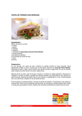 PASTEL DE TERNERA CON VERDURAS




Ingredientes:
800 gr. ternera en un trozo
1 tomate
1 pepino
2 cebollas
1 calabacín
1 cucharada de Sazonador Avecrem Finas Hierbas
1 ramita de perejil
unos tallos de cebollino
6 cucharadas de aceite de oliva
1 limón
pimienta


Preparación:
En una cazuela, con aceite de oliva, introducir la cebolla cortada en trozos grandes. Dorar
ligeramente. Añadir la carne y dorarla por los dos lados. Sazonar con Avecrem Finas Hierbas.
Incorporar la leche y tapar. Cocer durante unos 40-45 minutos a fuego lento. De vez en cuando,
darle vueltas a la carne. Escurrir la carne y dejar enfriar.

Mientras tanto se enfría, lavar el tomate, el pepino y cortarlos en dados pequeños. Despuntar el
calabacín y cortarlo en dados. Escaldar las verduras durante unos segundos en una cazuela con
agua hirviendo, ligeramente salada. Escurrir las verduras y trasladarlas en un bol. Condimentarlas
con zumo del limón y añadirle un hilo de aceite de oliva.

Picar el perejil y la cebolla restante y recortar los tallos de cebollino. Incorporarlos a las verduras y
mezclar bien. Cortar la carne asada en lonchas finas, sin que llegue a cortarse hasta el final. Hacer
2 cortes para que queden 3 trozos. Distribuir las verduritas entremedio de cada loncha de carne.



 




Más recetas en  www.gallinablanca.es                                                           Página 23
 
 