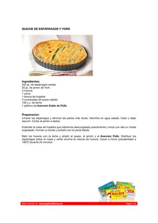 QUICHE DE ESPÁRRAGOS Y YORK




Ingredientes:
350 gr. de espárragos verdes
50 gr. de jamón de York
3 huevos
1 yema
1 lámina de hojaldre
3 cucharadas de queso rallado
100 c.c. de leche
1 pellizco de Avecrem Caldo de Pollo


Preparación:
Limpiar los espárragos y eliminar las partes más duras. Hervirlos en agua salada. Colar y dejar
escurrir. Cortar el jamón a dados.

Extender la masa de hojaldre que habremos descongelado previamente y forrar con ella un molde
engrasado. Formar un borde y pintarlo con la yema batida.

Batir los huevos con la leche y añadir el queso, el jamón y el Avecrem Pollo. Distribuir los
espárragos sobre la masa y verter encima la mezcla de huevos. Cocer a horno precalentado a
180ºC durante 25 minutos.




 




Más recetas en  www.gallinablanca.es                                                  Página 26
 
 
