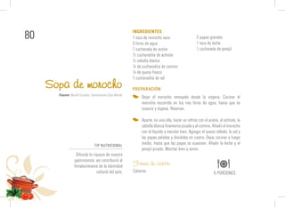 80 1 taza de morocho seco
3 litros de agua
1 cucharada de aceite
½ cucharadita de achiote
½ cebolla blanca
¼ de cucharadita de comino
¼ de queso fresco
1 cucharadita de sal
Sopa de morocho
INGREDIENTES
PREPARACIÓN
Dejar el morocho remojado desde la víspera. Cocinar el
morocho escurrido en los tres litros de agua, hasta que se
suavice y espese. Reservar.
Aparte, en una olla, hacer un refrito con el aceite, el achiote, la
cebollablancafinamentepicadayelcomino.Añadirelmorocho
con el líquido y mezclar bien. Agregar el queso rallado, la sal y
las papas peladas y divididas en cuatro. Dejar cocinar a fuego
medio, hasta que las papas se suavicen. Añadir la leche y el
perejil picado. Mezclar bien y servir.
Forma de servir:
Caliente. 6 PORCIONES
Fuente: Nestlé Ecuador; Gastronomía Casa Nestlé.
2 papas grandes
1 taza de leche
1 cucharada de perejil
TIP NUTRICIONAL
Difunda la riqueza de nuestra
gastronomía; así contribuirá al
fortalecimiento de la identidad
cultural del país.
 