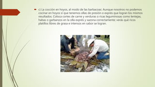  c) La cocción en hoyos, al modo de las barbacoas: Aunque nosotros no podemos
cocinar en hoyos sí que tenemos ollas de presión o exprés que logran los mismos
resultados. Coloca cortes de carne y verduras o ricas leguminosas como lentejas,
habas o garbanzos en la olla exprés y sazona correctamente; verás qué ricos
platillos libres de grasa e intensos en sabor se logran.
 