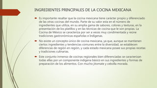 INGREDIENTES PRINCIPALES DE LA COCINA MEXICANA
 Es importante resaltar que la cocina mexicana tiene carácter propio y diferenciado
de las otras cocinas del mundo. Parte de su valor esta en el número de
ingredientes que utiliza, en su amplia gama de sabores, colores y texturas, en la
presentación de los platillos y en las técnicas de cocina que le son propias. La
Cocina de México se caracteriza por ser a veces muy condimentada y reúne
tradiciones gastronómicas españolas e Indígenas.
 No existe un concepto único de cocina mexicana, ya que, aunque se mantienen
ciertos ingredientes y tendencias comunes entre la diversidad, se establecen
diferencias de región en región, y cada estado mexicana posee sus propias recetas
y tradiciones culinarias.
 Este conjunto inmenso de cocinas regionales bien diferenciadas se caracterizan
todas ellas por un componente indígena básico en sus ingredientes y formas de
preparación de los alimentos. Con mucho jitomate y cebolla morada.
 