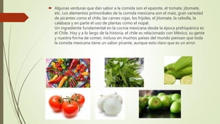  Algunas verduras que dan sabor a la comida son el epazote, el tomate, jitomate,
etc. Los elementos primordiales de la comida mexicana son el maíz, gran variedad
de picantes como el chile, las carnes rojas, los frijoles, el jitomate, la cebolla, la
calabaza y en parte el uso de plantas como el nopal.
Un ingrediente fundamental en la cocina mexicana desde la época prehispánica es
el Chile. Hoy y a lo largo de la historia, el chile es relacionado con México, su gente
y nuestra forma de comer, incluso en muchos países del mundo piensan que toda
la comida mexicana tiene un sabor picante, aunque esto claro que es un error.
 