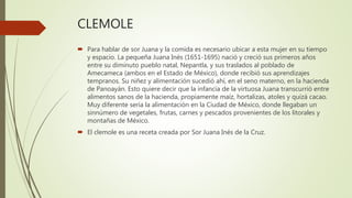 CLEMOLE
 Para hablar de sor Juana y la comida es necesario ubicar a esta mujer en su tiempo
y espacio. La pequeña Juana Inés (1651-1695) nació y creció sus primeros años
entre su diminuto pueblo natal, Nepantla, y sus traslados al poblado de
Amecameca (ambos en el Estado de México), donde recibió sus aprendizajes
tempranos. Su niñez y alimentación sucedió ahí, en el seno materno, en la hacienda
de Panoayán. Esto quiere decir que la infancia de la virtuosa Juana transcurrió entre
alimentos sanos de la hacienda, propiamente maíz, hortalizas, atoles y quizá cacao.
Muy diferente sería la alimentación en la Ciudad de México, donde llegaban un
sinnúmero de vegetales, frutas, carnes y pescados provenientes de los litorales y
montañas de México.
 El clemole es una receta creada por Sor Juana Inés de la Cruz.
 