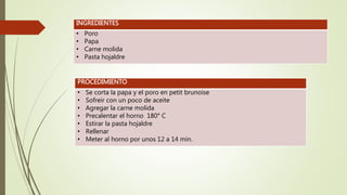 INGREDIENTES
• Poro
• Papa
• Carne molida
• Pasta hojaldre
PROCEDIMIENTO
• Se corta la papa y el poro en petit brunoise
• Sofreir con un poco de aceite
• Agregar la carne molida
• Precalentar el horno 180° C
• Estirar la pasta hojaldre
• Rellenar
• Meter al horno por unos 12 a 14 min.
 