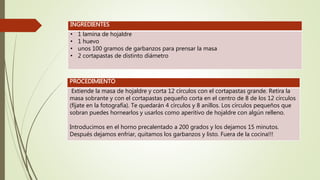 INGREDIENTES
• 1 lamina de hojaldre
• 1 huevo
• unos 100 gramos de garbanzos para prensar la masa
• 2 cortapastas de distinto diámetro
PROCEDIMIENTO
Extiende la masa de hojaldre y corta 12 círculos con el cortapastas grande. Retira la
masa sobrante y con el cortapastas pequeño corta en el centro de 8 de los 12 círculos
(fíjate en la fotografía). Te quedarán 4 círculos y 8 anillos. Los círculos pequeños que
sobran puedes hornearlos y usarlos como aperitivo de hojaldre con algún relleno.
Introducimos en el horno precalentado a 200 grados y los dejamos 15 minutos.
Después dejamos enfriar, quitamos los garbanzos y listo. Fuera de la cocina!!!
 