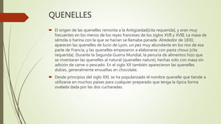 QUENELLES
 El origen de las quenelles remonta a la Antigüedad[cita requerida], y eran muy
frecuentes en los menús de los reyes franceses de los siglos XVII y XVIII. La masa de
sémola o harina con la que se hacían se llamaba panade. Alrededor de 1830,
aparecen las quenelles de lucio de Lyon, un pez muy abundante en los ríos de esa
parte de Francia, y las quenelles empezaron a elaborarse con pasta choux [cita
requerida]. Durante la Segunda Guerra Mundial, la penuria de alimentos hizo que
se inventaran las quenelles al natural (quenelles nature), hechas solo con masa sin
adición de carne o pescado. En el siglo XX también aparecieron las quenelles
dulces, generalmente envueltas en chocolate.
 Desde principios del siglo XXI, se ha popularizado el nombre quenelle que tiende a
utilizarse en muchos países para cualquier preparado que tenga la típica forma
ovalada dada por las dos cucharadas.
 