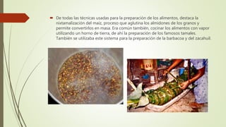  De todas las técnicas usadas para la preparación de los alimentos, destaca la
nixtamalización del maíz, proceso que aglutina los almidones de los granos y
permite convertirlos en masa. Era común también, cocinar los alimentos con vapor
utilizando un horno de tierra, de ahí la preparación de los famosos tamales.
También se utilizaba este sistema para la preparación de la barbacoa y del zacahuil.
 