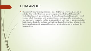 GUACAMOLE
 El guacamole es una salsa preparada a base de [[Persea americana|aguacate o
palta] y chile verde. El nombre guacamole proviene del náhuatl Ahuacamolli
traducido al español, que se compone de las palabras Ahuacatl (aguacate) + molli
(mole o salsa). El aguacate tenía una significación erótica para los aztecas, tanto
que las mujeres no podían realizar la recolección de los frutos, ya que simbolizaban
los testículos. Según la mitología prehispánica, Quetzalcoatl, el dios tolteca, ofreció
la receta del guacamole a su pueblo, quienes la extendieron por el territorio de
Mesoamérica.
 