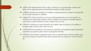  CAÑA: Vaso ligeramente cónico, alto y estrecho, con gruesa base, usado para
beber vino, especialmente manzanilla de Sanlúcar-Cádiz-España
 CAÑERA: Especie de bandeja con varillas y soportes para las cañas de manzanilla;
es de metal, cerámica o madera.
 CABALLITO: Vasito cilíndrico en el que tradicionalmente se sirve el tequila. La
medida es la capacidad colmada de ese caballito, de volumen variable según la
costumbre o generosidad de quien proporciona el vaso.
 CANILLA: Cañoncito o parte del grifo de madera, que se pone en la canillera o
boquete bajo el barril, para sacar el vino.
 CAQUELON: Para elaborar una fondue se necesita un recipiente especial llamado
caquelon que queda sujeto sobre un pequeño hornillo.
 CEDAZO: Instrumento compuesto de un aro y una tela más o menos tupída, que
sirve para separar las partes finas de las gruesas de un producto, como la harina,
etc.
 