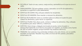  ESCUDILLA: Tazón sin asa, cuenco, vasija ancha y semiesférica en la que se sirve el
caldo.
 EMPALMADERA: Útil para golpear carnes y pescados con el fin de aplanarlos y
aumentar su superficie o para ablandarlos.
 ESPATULA DE GOMA: Muy útil para rebañar los recipientes.
 ESPATULA DE MADERA: Para mezclar o remover los alimentos.
 ESPTULA DE PLANCHA: Como su nombre indica se utiliza en la plancha para
voltear los alimentos y para rascar su superficie.
 ESPATULA PLANA: Para alisar purés, cremas o voltear los alimentos. Muy utilizada
en pastelería para alisar rellenos y coberturas.
 ESPETON: Hierro largo y delgado terminado en punta, como el asador o
estoque.Normalmente, en la técnica de asado con espetón, se emplea como fuente
de calor el carbón vegetal, aunque también hay asadores eléctricos.
 FREIDORA: Son sartenes muy profundas similares a los wok chinos, con un cestillo
extraíble incorporado. Resultan muy útiles a la hora de freír patatas, pescaditos
enharinados, etc.
 