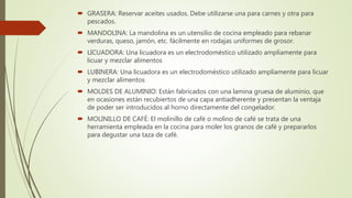  GRASERA: Reservar aceites usados. Debe utilizarse una para carnes y otra para
pescados.
 MANDOLINA: La mandolina es un utensilio de cocina empleado para rebanar
verduras, queso, jamón, etc. fácilmente en rodajas uniformes de grosor.
 LICUADORA: Una licuadora es un electrodoméstico utilizado ampliamente para
licuar y mezclar alimentos
 LUBINERA: Una licuadora es un electrodoméstico utilizado ampliamente para licuar
y mezclar alimentos
 MOLDES DE ALUMINIO: Están fabricados con una lamina gruesa de aluminio, que
en ocasiones están recubiertos de una capa antiadherente y presentan la ventaja
de poder ser introducidos al horno directamente del congelador.
 MOLINILLO DE CAFÉ: El molinillo de café o molino de café se trata de una
herramienta empleada en la cocina para moler los granos de café y prepararlos
para degustar una taza de café.
 