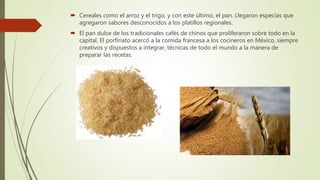  Cereales como el arroz y el trigo, y con este último, el pan. Llegaron especias que
agregaron sabores desconocidos a los platillos regionales.
 El pan dulce de los tradicionales cafés de chinos que proliferaron sobre todo en la
capital. El porfiriato acercó a la comida francesa a los cocineros en México, siempre
creativos y dispuestos a integrar, técnicas de todo el mundo a la manera de
preparar las recetas.
 
