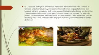  b) La cocción en hojas o envoltorios, tradicional de los mixiotes o los tamales es
también una alternativa muy interesante: Si envolvemos en papel aluminio o en
hojas de plátano o maguey, podremos guardar los jugos naturales de los alimentos
y lograr presentaciones sin grasa, pero intensas en sabor y jugosas. Por ejemplo,
prueba unos camarones sazonados con axiote sobre una cama de cebolla, piña en
trocitos y hoja santa, todo envuelto en papel aluminio y cocinado sobre un sartén.
¡Delicioso!
 