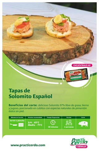 Beneficios del corte: delicioso Solomito 97% libre de grasa, tierno
y jugoso, porcionado en cubitos con especias naturales de pimentón
dulce sin piel.
Tapas de
Solomito Español
www.practicerdo.com
ENCUÉNTRALO ASÍ
30 minutos
Tiempo Preparación
2 personas
Porción
Término recomendado
3/4 - 65ºC
Medio - 71ºC
Corte
Método de Cocción
Sartén o plancha
 