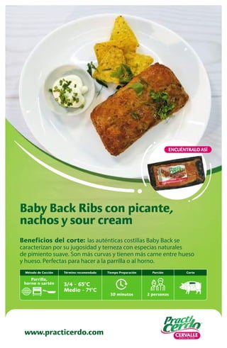 www.practicerdo.com
ENCUÉNTRALO ASÍ
www.practicerdo.com
Beneficios del corte: las auténticas costillas Baby Back se
caracterizan por su jugosidad y terneza con especias naturales
de pimiento suave. Son más curvas y tienen más carne entre hueso
y hueso. Perfectas para hacer a la parrilla o al horno.
Baby Back Ribs con picante,
nachos y sour cream
30 minutos
Tiempo Preparación
2 personas
Porción
Término recomendado
3/4 - 65ºC
Medio - 71ºC
Corte
Método de Cocción
Parrilla,
horno o sartén
 