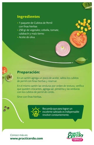 Recuerda que para lograr un
excelente salteado es indispensable
revolver constantemente.
Preparación:
En un sartén agrega un poco de aceite, saltea los cubitos
de pernil con ﬁnas hierbas y reservar.
En el mismo sartén las verduras por orden de textura, veriﬁca
que queden crocantes, agrega sal, pimienta y las verduras
con los cubitos de pernil de cerdo.
Sirve con ﬁnas hierbas.
Ingredientes
• 1 paquete de Cubitos de Pernil
con ﬁnas hierbas
• 250 gr de vegetales; cebolla, tomate,
calabacín y maíz tierno
• Aceite de oliva
www.practicerdo.com
Conoce más en:
 