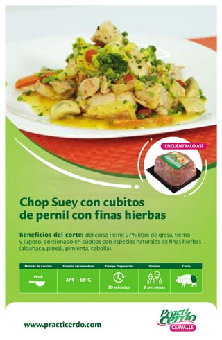 Beneficios del corte: delicioso Pernil 97% libre de grasa, tierno
y jugoso, porcionado en cubitos con especias naturales de finas hierbas
(albahaca, perejil, pimienta, cebolla).
Chop Suey con cubitos
de pernil con finas hierbas
www.practicerdo.com
ENCUÉNTRALO ASÍ
30 minutos
Tiempo Preparación
2 personas
Porción Corte
Término recomendado
3/4 - 65ºC
Método de Cocción
Wok
 