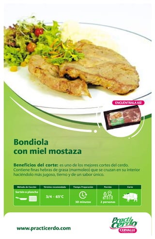 Beneficios del corte: es uno de los mejores cortes del cerdo.
Contiene finas hebras de grasa (marmoleo) que se cruzan en su interior
haciéndolo más jugoso, tierno y de un sabor único.
Bondiola
con miel mostaza
www.practicerdo.com
ENCUÉNTRALA ASÍ
30 minutos
Tiempo Preparación
2 personas
Porción Corte
Término recomendado
3/4 - 65ºC
Método de Cocción
Sartén o plancha
 