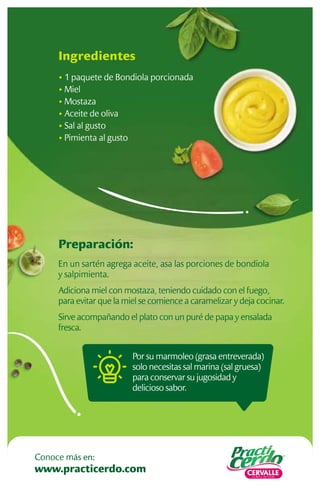Preparación:
En un sartén agrega aceite, asa las porciones de bondiola
y salpimienta.
Adiciona miel con mostaza, teniendo cuidado con el fuego,
para evitar que la miel se comience a caramelizar y deja cocinar.
Sirve acompañando el plato con un puré de papa y ensalada
fresca.
Ingredientes
• 1 paquete de Bondiola porcionada
• Miel
• Mostaza
• Aceite de oliva
• Sal al gusto
• Pimienta al gusto
Por su marmoleo (grasa entreverada)
solo necesitas sal marina (sal gruesa)
para conservar su jugosidad y
delicioso sabor.
www.practicerdo.com
Conoce más en:
 