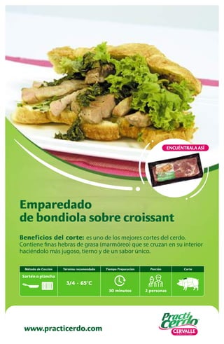 Beneficios del corte: es uno de los mejores cortes del cerdo.
Contiene finas hebras de grasa (marmóreo) que se cruzan en su interior
haciéndolo más jugoso, tierno y de un sabor único.
Emparedado
de bondiola sobre croissant
www.practicerdo.com
ENCUÉNTRALA ASÍ
30 minutos
Tiempo Preparación
2 personas
Porción Corte
Término recomendado
3/4 - 65ºC
Método de Cocción
Sartén o plancha
 