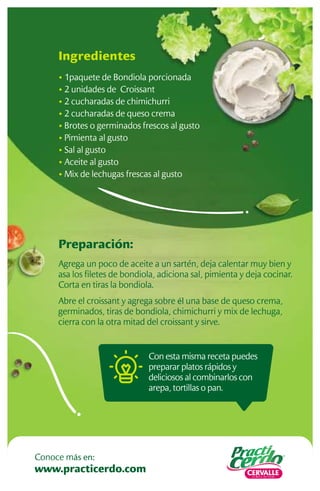 Preparación:
Agrega un poco de aceite a un sartén, deja calentar muy bien y
asa los ﬁletes de bondiola, adiciona sal, pimienta y deja cocinar.
Corta en tiras la bondiola.
Abre el croissant y agrega sobre él una base de queso crema,
germinados, tiras de bondiola, chimichurri y mix de lechuga,
cierra con la otra mitad del croissant y sirve.
Ingredientes
• 1paquete de Bondiola porcionada
• 2 unidades de Croissant
• 2 cucharadas de chimichurri
• 2 cucharadas de queso crema
• Brotes o germinados frescos al gusto
• Pimienta al gusto
• Sal al gusto
• Aceite al gusto
• Mix de lechugas frescas al gusto
Con esta misma receta puedes
preparar platos rápidos y
deliciosos al combinarlos con
arepa, tortillas o pan.
www.practicerdo.com
Conoce más en:
 