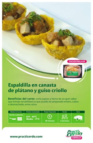 Beneficios del corte: corte jugoso y tierno de un gran sabor
que brinda versatilidad ya que puede ser preparado entero, cubos
o desmechado, entre otros.
Espaldilla en canasta
de plátano y guiso criollo
www.practicerdo.com
ENCUÉNTRALA ASÍ
30 minutos
Tiempo Preparación
2 personas
Porción
Término recomendado
3/4 - 65ºC
Medio - 71ºC
Método de Cocción
Sartén o plancha
Corte
 