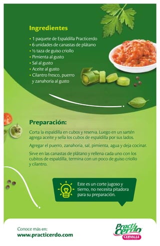 Preparación:
Corta la espaldilla en cubos y reserva. Luego en un sartén
agrega aceite y sella los cubos de espaldilla por sus lados.
Agregar el puerro, zanahoria, sal, pimienta, agua y deja cocinar.
Sirve en las canastas de plátano y rellena cada uno con los
cubitos de espaldilla, termina con un poco de guiso criollo
y cilantro.
Ingredientes
• 1 paquete de Espaldilla Practicerdo
• 6 unidades de canastas de plátano
• ½ taza de guiso criollo
• Pimienta al gusto
• Sal al gusto
• Aceite al gusto
• Cilantro fresco, puerro
y zanahoria al gusto
Este es un corte jugoso y
tierno, no necesita pitadora
para su preparación.
www.practicerdo.com
Conoce más en:
 