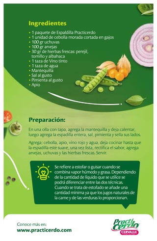 Preparación:
En una olla con tapa, agrega la mantequilla y deja calentar,
luego agrega la espadilla entera, sal, pimienta y sella sus lados.
Agrega; cebolla, apio, vino rojo y agua, deja cocinar hasta que
la espadilla este suave, una vez lista, rectiﬁca el sabor, agrega
arvejas, uchuvas y las hierbas frescas. Servir.
Ingredientes
• 1 paquete de Espaldilla Practicerdo
• 1 unidad de cebolla morada cortada en gajos
• 100 gr uchuvas
• 100 gr arvejas
• 30 gr de hierbas frescas: perejil,
tomillo y albahaca
• 1 taza de Vino tinto
• 1 taza de agua
• Mantequilla
• Sal al gusto
• Pimienta al gusto
• Apio
Se reﬁere a estofar o guisar cuando se
combina vapor húmedo y grasa. Dependiendo
de la cantidad de líquido que se utilice se
podrá diferenciar entre las dos técnicas.
Cuando se trata de estofado se añade una
cantidad mínima ya que los jugos naturales de
la carne y de las verduras lo proporcionan.
www.practicerdo.com
Conoce más en:
 