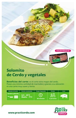 Beneficios del corte: es el corte extra magro del cerdo.
Posee una mínima cantidad de marmoleo y gracias a su ubicación
es una carne muy suave y tierna.
Solomito
de Cerdo y vegetales
www.practicerdo.com
ENCUÉNTRALO ASÍ
30 minutos
Tiempo Preparación
2 personas
Porción
Término recomendado
3/4 - 65ºC
Medio - 71ºC
Método de Cocción
Sartén o plancha
Corte
 