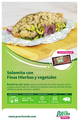Beneficios del corte: delicioso Solomito 97% libre de grasa, tierno
y jugoso, porcionado en cubitos con especias naturales de finas hierbas
(albahaca, perejil, pimienta, cebolla).
Solomito con
Finas Hierbas y vegetales
www.practicerdo.com
ENCUÉNTRALO ASÍ
30 minutos
Tiempo Preparación
2 personas
Porción
Término recomendado
3/4 - 65ºC
Medio - 71ºC
Corte
Método de Cocción
Sartén,
horno o wok
 