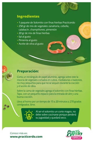Al ser el solomito un corte magro, no
debe sobre cocinarse porque perderá
su jugosidad y quedará seco.
Preparación:
Corta un rectángulo de papel aluminio, agrega sobre este la
mezcla de vegetales cortados en cubos, medialunas o bastones,
no muy pequeños para que no se sequen durante la cocción
y el aceite de oliva.
Sobre la cama de vegetales agrega el solomito con ﬁnas hierbas.
Tapa, con un pequeño espacio para la entrada de aire y una
buena cocción.
Lleva al horno por un tiempo de 15 a 20 minutos a 270 grados
centígrados. Sirve.
Ingredientes
• 1 paquete de Solomito con ﬁnas hierbas Practicerdo
• 250 gr de mix de vegetales: zanahoria, cebolla,
calabacín, champiñones, pimentón
• 20 gr de mix de ﬁnas hierbas
• Sal al gusto
• Pimienta al gusto
• Aceite de oliva al gusto
www.practicerdo.com
Conoce más en:
 