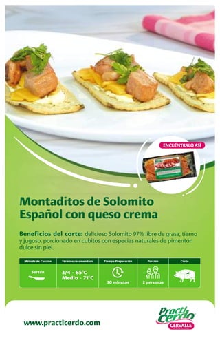 Beneficios del corte: delicioso Solomito 97% libre de grasa, tierno
y jugoso, porcionado en cubitos con especias naturales de pimentón
dulce sin piel.
Montaditos de Solomito
Español con queso crema
www.practicerdo.com
ENCUÉNTRALO ASÍ
30 minutos
Tiempo Preparación
2 personas
Porción
Término recomendado
3/4 - 65ºC
Medio - 71ºC
Corte
Método de Cocción
Sartén
 