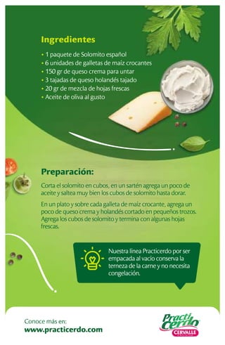 Preparación:
Corta el solomito en cubos, en un sartén agrega un poco de
aceite y saltea muy bien los cubos de solomito hasta dorar.
En un plato y sobre cada galleta de maíz crocante, agrega un
poco de queso crema y holandés cortado en pequeños trozos.
Agrega los cubos de solomito y termina con algunas hojas
frescas.
Ingredientes
• 1 paquete de Solomito español
• 6 unidades de galletas de maíz crocantes
• 150 gr de queso crema para untar
• 3 tajadas de queso holandés tajado
• 20 gr de mezcla de hojas frescas
• Aceite de oliva al gusto
Nuestra línea Practicerdo por ser
empacada al vacío conserva la
terneza de la carne y no necesita
congelación.
www.practicerdo.com
Conoce más en:
 