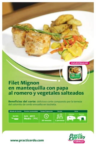 Beneficios del corte: delicioso corte compuesto por la terneza
del solomito de cerdo envuelto en tocineta.
Filet Mignon
en mantequilla con papa
al romero y vegetales salteados
www.practicerdo.com
ENCUÉNTRALO ASÍ
20 minutos
Tiempo Preparación
2 personas
Porción
Solomito Tocineta
Término recomendado
3/4 - 65ºC
Medio - 71ºC
Corte
Método de Cocción
Sartén
 