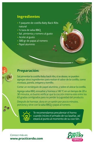 Preparación:
Sal pimentar la costilla Baby back ribs, si se desea, se pueden
agregar otros ingredientes para realzar el sabor de la costilla, como
mostaza, panela, orégano y tomillo.
Cortar un rectángulo de papel aluminio, y sobre el ubicar la costilla.
Agrega salsa BBQ, envuelve y hornea a 180 °C en un tiempo de 20 a
30 minutos, es bueno veriﬁcar que la cocción interna este entre los
65 grados centígrados para no perder la jugosidad del producto.
Después de hornear, dora en un sartén por pocos minutos,
porciona y sirve con la salsa BBQ y papas al romero.
Ingredientes
• 1 paquete de costilla Baby Back Ribs
natural
• ½ taza de salsa BBQ
• Sal, pimienta y romero al gusto
• Aceite al gusto
• 300 gr de papas al romero
• Papel aluminio
Te recomendamos precalentar el horno
cuando inicies el armado de tus lasañas, así
estará al punto al momento de su cocción.
www.practicerdo.com
Conoce más en:
 