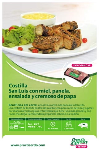 www.practicerdo.com
ENCUÉNTRALO ASÍ
Beneficios del corte: uno de los cortes más populares del cerdo.
Son costillas de la parte central del costillar, con poca carne pero muy jugosas
por el alto marmoleo (grasa entreverada) que tiene. Son más grandes y con
hueso más largo. Recomendada preparar la al horno o al carbón.
Costilla
SanLuis conmiel,panela,
ensalada ycremosodepapa
45 minutos
Tiempo Preparación
2 personas
Porción
Término recomendado
3/4 - 65ºC
Medio - 71ºC
Corte
Método de Cocción
Parrilla,
horno o sartén
 