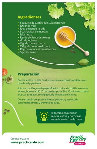 Se recomienda cocinar
la pieza entera y porcionar
antes de servir o en la mesa.
Preparación:
Condimenta la costilla San Luis con una mezcla de mostaza, miel,
panela, sal y pimienta.
Sobre un rectángulo de papel aluminio coloca la costilla, envuelve
y cierra, hornea a 180 °C por un tiempo de 30 a 45 minutos, o hasta
alcanzar 65 grados centígrados de temperatura interna.
Dora en sartén por pocos minutos, porciona y acompaña
con ensalada fresca y cremoso de papa.
Ingredientes
• 1 paquete de Costilla San Luis (personal)
• 100 gr de miel
• 80 gr de panela rallada
• 2 cucharadas de mostaza
• Sal al gusto
• 8 gr de pimienta de colores
• Mix de lechuga
• 60gr de tomate cherry
• 250 gr de cremoso de papa
• 10 gr de mezcla de ﬁnas hierbas
• Papel aluminio
www.practicerdo.com
Conoce más en:
 