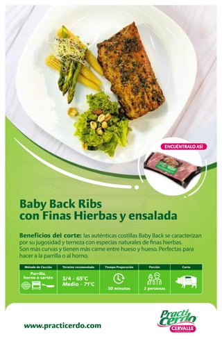 www.practicerdo.com
ENCUÉNTRALO ASÍ
www.practicerdo.com
Beneficios del corte: las auténticas costillas Baby Back se caracterizan
por su jugosidad y terneza con especias naturales de finas hierbas.
Son más curvas y tienen más carne entre hueso y hueso. Perfectas para
hacer a la parrilla o al horno.
Baby Back Ribs
con Finas Hierbas y ensalada
30 minutos
Tiempo Preparación
2 personas
Porción
Término recomendado
3/4 - 65ºC
Medio - 71ºC
Corte
Método de Cocción
Parrilla,
horno o sartén
 