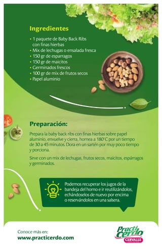 Preparación:
Prepara la baby back ribs con ﬁnas hierbas sobre papel
aluminio, envuelve y cierra, hornea a 180°C por un tiempo
de 30 a 45 minutos. Dora en un sartén por muy poco tiempo
y porciona.
Sirve con un mix de lechugas, frutos secos, maicitos, espárragos
y germinados.
Ingredientes
• 1 paquete de Baby Back Ribs
con ﬁnas hierbas
• Mix de lechugas o ensalada fresca
• 150 gr de esparragos
• 150 gr de maicitos
• Germinados frescos
• 100 gr de mix de frutos secos
• Papel aluminio
Podemos recuperar los jugos de la
bandeja del horno e ir reutilizándolos,
echándoselos de nuevo por encima
o reservándolos en una salsera.
www.practicerdo.com
Conoce más en:
 