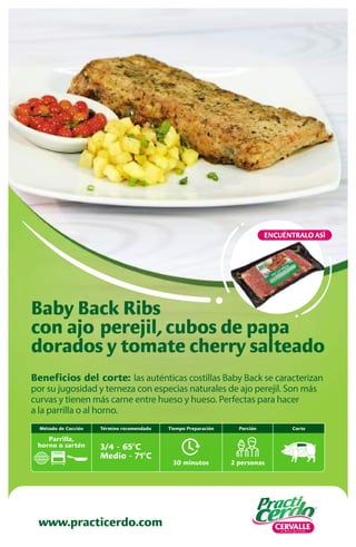 www.practicerdo.com
ENCUÉNTRALO ASÍ
www.practicerdo.com
Beneficios del corte: las auténticas costillas Baby Back se caracterizan
por su jugosidad y terneza con especias naturales de ajo perejil. Son más
curvas y tienen más carne entre hueso y hueso. Perfectas para hacer
a la parrilla o al horno.
Baby Back Ribs
con ajo perejil,cubos de papa
dorados y tomate cherry salteado
30 minutos
Tiempo Preparación
2 personas
Porción
Término recomendado
3/4 - 65ºC
Medio - 71ºC
Corte
Método de Cocción
Parrilla,
horno o sartén
 