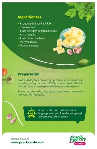 Si no cuentas con un horno en tu
hogar, puedes porcionarlas y prepararlo
a fuego lento en un sartén.
Preparación:
Coloca la baby back ribs con ajo, perejil sobre papel aluminio,
envuelve, cierra y hornea a 180°C por un tiempo de 30 a 45
minutos. Dora en sartén por unos minutos antes de servir.
Sirve acompañado de cubos de papa dorados en mantequilla
y tomate cherry salteado.
Ingredientes
• 1 paquete de Baby Back Ribs
con ajo perejil
• 1 taza de cubos de papa dorados
en mantequilla
• 1 taza de tomate baby
cherry salteado
• Albahaca al gusto
www.practicerdo.com
Conoce más en:
 