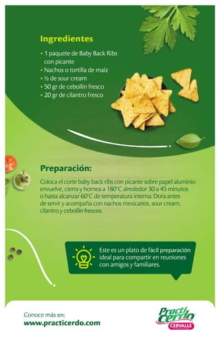 Este es un plato de fácil preparación
ideal para compartir en reuniones
con amigos y familiares.
Preparación:
Coloca el corte baby back ribs con picante sobre papel aluminio
envuelve, cierra y hornea a 180°C alrededor 30 a 45 minutos
o hasta alcanzar 60°C de temperatura interna. Dora antes
de servir y acompaña con nachos mexicanos, sour cream,
cilantro y cebollín frescos.
Ingredientes
• 1 paquete de Baby Back Ribs
con picante
• Nachos o tortilla de maíz
• ½ de sour cream
• 50 gr de cebollin fresco
• 20 gr de cilantro fresco
www.practicerdo.com
Conoce más en:
 