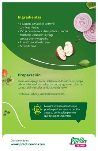 No uses utensilios aﬁlados que
puedan perforar la carne debido
a que su perforación permite
que sus jugos se pierdan.
Preparación:
En un wok agrega aceite, sella los cubitos de pernil, luego
adiciona las verduras, saltea un poco y agrega el caldo de
carne, salpimienta las verduras y deja hervir.
Rectiﬁca el sabor y sirve inmediatamente.
Ingredientes
• 1 paquete de Cubitos de Pernil
con ﬁnas hierbas
• 250 gr de vegetales; champiñones, brócoli,
zanahoria, calabacín, lechuga,
tomate cherry y cebollín.
• 1 taza ½ de caldo de carne
• Aceite de oliva
www.practicerdo.com
Conoce más en:
 